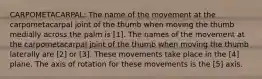 CARPOMETACARPAL: The name of the movement at the carpometacarpal joint of the thumb when moving the thumb medially across the palm is [1]. The names of the movement at the carpometacarpal joint of the thumb when moving the thumb laterally are [2] or [3]. These movements take place in the [4] plane. The axis of rotation for these movements is the [5] axis.