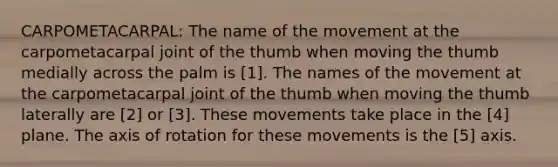 CARPOMETACARPAL: The name of the movement at the carpometacarpal joint of the thumb when moving the thumb medially across the palm is [1]. The names of the movement at the carpometacarpal joint of the thumb when moving the thumb laterally are [2] or [3]. These movements take place in the [4] plane. The axis of rotation for these movements is the [5] axis.