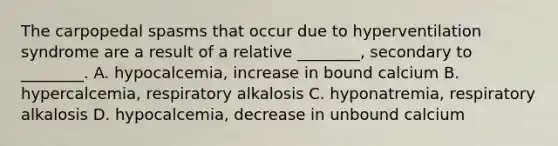 The carpopedal spasms that occur due to hyperventilation syndrome are a result of a relative​ ________, secondary to​ ________. A. hypocalcemia, increase in bound calcium B. hypercalcemia, respiratory alkalosis C. hyponatremia, respiratory alkalosis D. hypocalcemia, decrease in unbound calcium