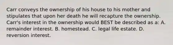 Carr conveys the ownership of his house to his mother and stipulates that upon her death he will recapture the ownership. Carr's interest in the ownership would BEST be described as a: A. remainder interest. B. homestead. C. legal life estate. D. reversion interest.