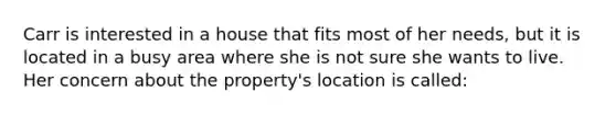 Carr is interested in a house that fits most of her needs, but it is located in a busy area where she is not sure she wants to live. Her concern about the property's location is called: