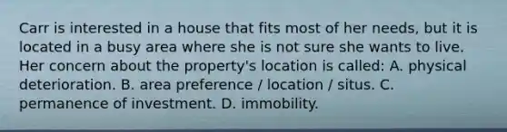 Carr is interested in a house that fits most of her needs, but it is located in a busy area where she is not sure she wants to live. Her concern about the property's location is called: A. physical deterioration. B. area preference / location / situs. C. permanence of investment. D. immobility.