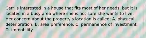 Carr is interested in a house that fits most of her needs, but it is located in a busy area where she is not sure she wants to live. Her concern about the property's location is called: A. physical deterioration. B. area preference. C. permanence of investment. D. immobility.