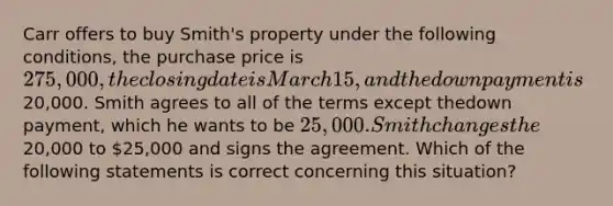 Carr offers to buy Smith's property under the following conditions, the purchase price is 275,000, theclosing dateis March 15, and the down paymentis20,000. Smith agrees to all of the terms except thedown payment, which he wants to be 25,000. Smith changes the20,000 to 25,000 and signs the agreement. Which of the following statements is correct concerning this situation?