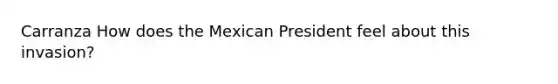 Carranza How does the Mexican President feel about this invasion?