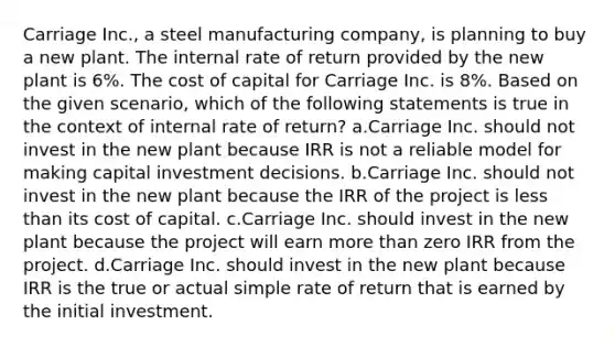 Carriage Inc., a steel manufacturing company, is planning to buy a new plant. The internal rate of return provided by the new plant is 6%. The cost of capital for Carriage Inc. is 8%. Based on the given scenario, which of the following statements is true in the context of internal rate of return? a.Carriage Inc. should not invest in the new plant because IRR is not a reliable model for making capital investment decisions. b.Carriage Inc. should not invest in the new plant because the IRR of the project is less than its cost of capital. c.Carriage Inc. should invest in the new plant because the project will earn more than zero IRR from the project. d.Carriage Inc. should invest in the new plant because IRR is the true or actual simple rate of return that is earned by the initial investment.