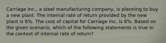 Carriage Inc., a steel manufacturing company, is planning to buy a new plant. The internal rate of return provided by the new plant is 6%. The cost of capital for Carriage Inc. is 8%. Based on the given scenario, which of the following statements is true in the context of internal rate of return?