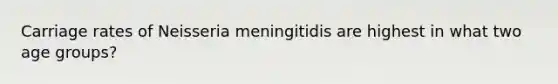 Carriage rates of Neisseria meningitidis are highest in what two age groups?