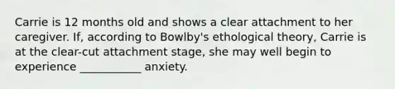 Carrie is 12 months old and shows a clear attachment to her caregiver. If, according to Bowlby's ethological theory, Carrie is at the clear-cut attachment stage, she may well begin to experience ___________ anxiety.