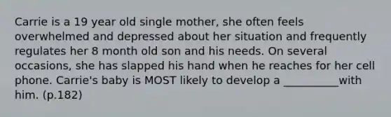 Carrie is a 19 year old single mother, she often feels overwhelmed and depressed about her situation and frequently regulates her 8 month old son and his needs. On several occasions, she has slapped his hand when he reaches for her cell phone. Carrie's baby is MOST likely to develop a __________with him. (p.182)