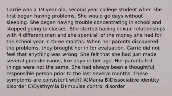 Carrie was a 19-year-old, second year college student when she first began having problems. She would go days without sleeping. She began having trouble concentrating in school and stopped going to classes. She started having sexual relationships with 4 different men and she spent all of the money she had for the school year in three months. When her parents discovered the problems, they brought her in for evaluation. Carrie did not feel that anything was wrong. She felt that she had just made several poor decisions, like anyone her age. Her parents felt things were not the same. She had always been a thoughtful, responsible person prior to the last several months. These symptoms are consistent with? A)Mania B)Dissociative identity disorder C)Dysthymia D)Impulse control disorder