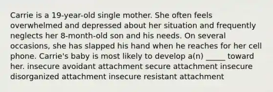 Carrie is a 19-year-old single mother. She often feels overwhelmed and depressed about her situation and frequently neglects her 8-month-old son and his needs. On several occasions, she has slapped his hand when he reaches for her cell phone. Carrie's baby is most likely to develop a(n) _____ toward her. insecure avoidant attachment secure attachment insecure disorganized attachment insecure resistant attachment