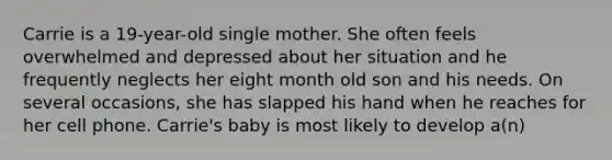 Carrie is a 19-year-old single mother. She often feels overwhelmed and depressed about her situation and he frequently neglects her eight month old son and his needs. On several occasions, she has slapped his hand when he reaches for her cell phone. Carrie's baby is most likely to develop a(n)