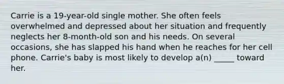 Carrie is a 19-year-old single mother. She often feels overwhelmed and depressed about her situation and frequently neglects her 8-month-old son and his needs. On several occasions, she has slapped his hand when he reaches for her cell phone. Carrie's baby is most likely to develop a(n) _____ toward her.