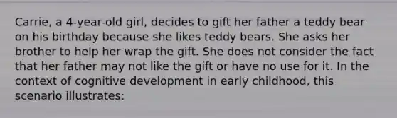 Carrie, a 4-year-old girl, decides to gift her father a teddy bear on his birthday because she likes teddy bears. She asks her brother to help her wrap the gift. She does not consider the fact that her father may not like the gift or have no use for it. In the context of cognitive development in early childhood, this scenario illustrates: