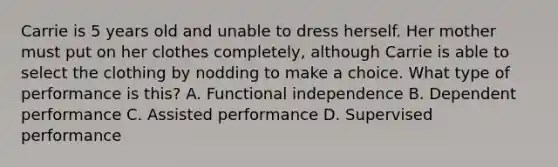 Carrie is 5 years old and unable to dress herself. Her mother must put on her clothes completely, although Carrie is able to select the clothing by nodding to make a choice. What type of performance is this? A. Functional independence B. Dependent performance C. Assisted performance D. Supervised performance