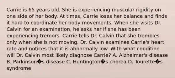 Carrie is 65 years old. She is experiencing muscular rigidity on one side of her body. At times, Carrie loses her balance and finds it hard to coordinate her body movements. When she visits Dr. Calvin for an examination, he asks her if she has been experiencing tremors. Carrie tells Dr. Calvin that she trembles only when she is not moving. Dr. Calvin examines Carrie's heart rate and notices that it is abnormally low. With what condition will Dr. Calvin most likely diagnose Carrie? A. Alzheimer's disease B. Parkinson�s disease C. Huntington�s chorea D. Tourette�s syndrome