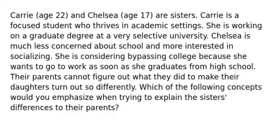 Carrie (age 22) and Chelsea (age 17) are sisters. Carrie is a focused student who thrives in academic settings. She is working on a graduate degree at a very selective university. Chelsea is much less concerned about school and more interested in socializing. She is considering bypassing college because she wants to go to work as soon as she graduates from high school. Their parents cannot figure out what they did to make their daughters turn out so differently. Which of the following concepts would you emphasize when trying to explain the sisters' differences to their parents?