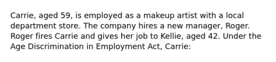 Carrie, aged 59, is employed as a makeup artist with a local department store. The company hires a new manager, Roger. Roger fires Carrie and gives her job to Kellie, aged 42. Under the Age Discrimination in Employment Act, Carrie: