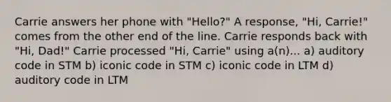 Carrie answers her phone with "Hello?" A response, "Hi, Carrie!" comes from the other end of the line. Carrie responds back with "Hi, Dad!" Carrie processed "Hi, Carrie" using a(n)... a) auditory code in STM b) iconic code in STM c) iconic code in LTM d) auditory code in LTM