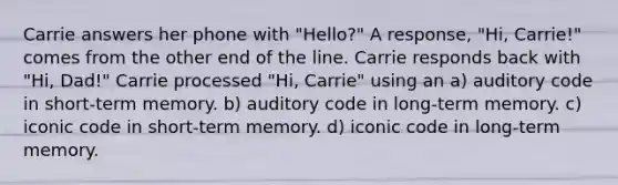 Carrie answers her phone with "Hello?" A response, "Hi, Carrie!" comes from the other end of the line. Carrie responds back with "Hi, Dad!" Carrie processed "Hi, Carrie" using an a) auditory code in short-term memory. b) auditory code in long-term memory. c) iconic code in short-term memory. d) iconic code in long-term memory.