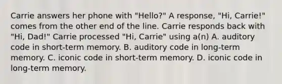 Carrie answers her phone with "Hello?" A response, "Hi, Carrie!" comes from the other end of the line. Carrie responds back with "Hi, Dad!" Carrie processed "Hi, Carrie" using a(n) A. auditory code in short-term memory. B. auditory code in long-term memory. C. iconic code in short-term memory. D. iconic code in long-term memory.