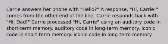 Carrie answers her phone with "Hello?" A response, "Hi, Carrie!" comes from the other end of the line. Carrie responds back with "Hi, Dad!" Carrie processed "Hi, Carrie" using an auditory code in short-term memory. auditory code in long-term memory. iconic code in short-term memory. iconic code in long-term memory.