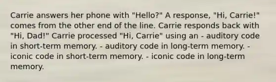 Carrie answers her phone with "Hello?" A response, "Hi, Carrie!" comes from the other end of the line. Carrie responds back with "Hi, Dad!" Carrie processed "Hi, Carrie" using an - auditory code in short-term memory. - auditory code in long-term memory. - iconic code in short-term memory. - iconic code in long-term memory.