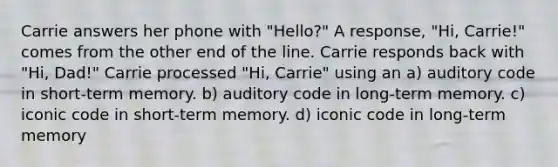 Carrie answers her phone with "Hello?" A response, "Hi, Carrie!" comes from the other end of the line. Carrie responds back with "Hi, Dad!" Carrie processed "Hi, Carrie" using an a) auditory code in short-term memory. b) auditory code in long-term memory. c) iconic code in short-term memory. d) iconic code in long-term memory