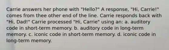 Carrie answers her phone with "Hello?" A response, "Hi, Carrie!" comes from thee other end of the line. Carrie responds back with "Hi, Dad!" Carrie processed "Hi, Carrie" using an: a. auditory code in short-term memory. b. auditory code in long-term memory. c. iconic code in short-term memory. d. iconic code in long-term memory.