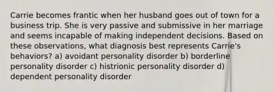 Carrie becomes frantic when her husband goes out of town for a business trip. She is very passive and submissive in her marriage and seems incapable of making independent decisions. Based on these observations, what diagnosis best represents Carrie's behaviors? a) avoidant personality disorder b) borderline personality disorder c) histrionic personality disorder d) dependent personality disorder