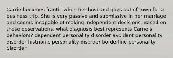 Carrie becomes frantic when her husband goes out of town for a business trip. She is very passive and submissive in her marriage and seems incapable of making independent decisions. Based on these observations, what diagnosis best represents Carrie's behaviors? dependent personality disorder avoidant personality disorder histrionic personality disorder borderline personality disorder