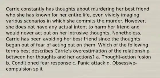 Carrie constantly has thoughts about murdering her best friend who she has known for her entire life, even vividly imaging various scenarios in which she commits the murder. However, she does not have any actual intent to harm her friend and would never act out on her intrusive thoughts. Nonetheless, Carrie has been avoiding her best friend since the thoughts began out of fear of acting out on them. Which of the following terms best describes Carrie's overestimation of the relationship between her thoughts and her actions? a. Thought-action fusion b. Conditioned fear response c. Panic attack d. Obsessive-compulsion split