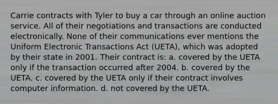 Carrie contracts with Tyler to buy a car through an online auction service. All of their negotiations and transactions are conducted electronically. None of their communications ever mentions the Uniform Electronic Transactions Act (UETA), which was adopted by their state in 2001. Their contract is: a. covered by the UETA only if the transaction occurred after 2004. b. covered by the UETA. c. covered by the UETA only if their contract involves computer information. d. not covered by the UETA.