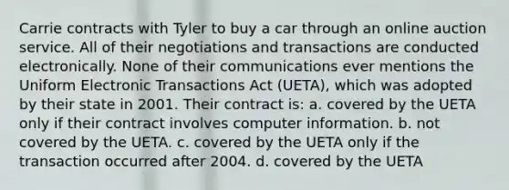 Carrie contracts with Tyler to buy a car through an online auction service. All of their negotiations and transactions are conducted electronically. None of their communications ever mentions the Uniform Electronic Transactions Act (UETA), which was adopted by their state in 2001. Their contract is: a. covered by the UETA only if their contract involves computer information. b. not covered by the UETA. c. covered by the UETA only if the transaction occurred after 2004. d. covered by the UETA