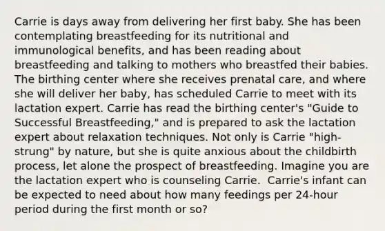 Carrie is days away from delivering her first baby. She has been contemplating breastfeeding for its nutritional and immunological benefits, and has been reading about breastfeeding and talking to mothers who breastfed their babies. The birthing center where she receives prenatal care, and where she will deliver her baby, has scheduled Carrie to meet with its lactation expert. Carrie has read the birthing center's "Guide to Successful Breastfeeding," and is prepared to ask the lactation expert about relaxation techniques. Not only is Carrie "high-strung" by nature, but she is quite anxious about the childbirth process, let alone the prospect of breastfeeding. Imagine you are the lactation expert who is counseling Carrie. ​ ​Carrie's infant can be expected to need about how many feedings per 24-hour period during the first month or so?