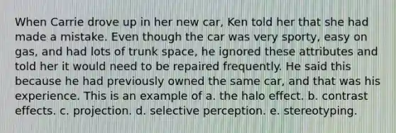 When Carrie drove up in her new car, Ken told her that she had made a mistake. Even though the car was very sporty, easy on gas, and had lots of trunk space, he ignored these attributes and told her it would need to be repaired frequently. He said this because he had previously owned the same car, and that was his experience. This is an example of a. the halo effect. b. contrast effects. c. projection. d. selective perception. e. stereotyping.