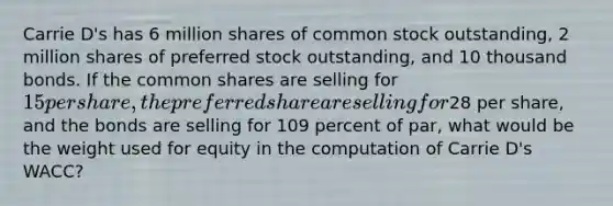 Carrie D's has 6 million shares of common stock outstanding, 2 million shares of preferred stock outstanding, and 10 thousand bonds. If the common shares are selling for 15 per share, the preferred share are selling for28 per share, and the bonds are selling for 109 percent of par, what would be the weight used for equity in the computation of Carrie D's WACC?