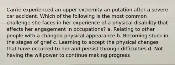 Carrie experienced an upper extremity amputation after a severe car accident. Which of the following is the most common challenge she faces in her experience of a physical disability that affects her engagement in occupations? a. Relating to other people with a changed physical appearance b. Becoming stuck in the stages of grief c. Learning to accept the physical changes that have occurred to her and persist through difficulties d. Not having the willpower to continue making progress