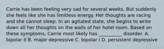 Carrie has been feeling very sad for several weeks. But suddenly she feels like she has limitless energy. Her thoughts are racing and she cannot sleep. In an agitated state, she begins to write down all her thoughts on the walls of her hotel room. Based on these symptoms, Carrie most likely has __________ disorder. A. bipolar II B. major depressive C. bipolar I D. persistent depressive