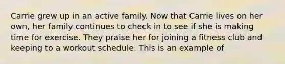 Carrie grew up in an active family. Now that Carrie lives on her own, her family continues to check in to see if she is making time for exercise. They praise her for joining a fitness club and keeping to a workout schedule. This is an example of