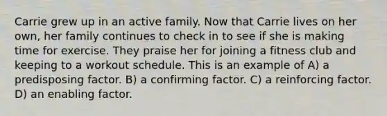 Carrie grew up in an active family. Now that Carrie lives on her own, her family continues to check in to see if she is making time for exercise. They praise her for joining a fitness club and keeping to a workout schedule. This is an example of A) a predisposing factor. B) a confirming factor. C) a reinforcing factor. D) an enabling factor.