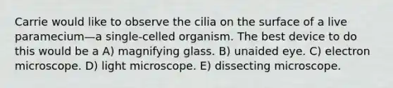 Carrie would like to observe the cilia on the surface of a live paramecium—a single-celled organism. The best device to do this would be a A) magnifying glass. B) unaided eye. C) electron microscope. D) light microscope. E) dissecting microscope.