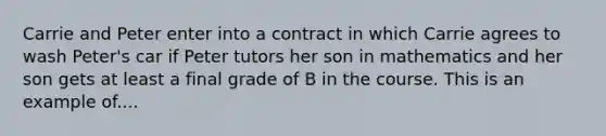 Carrie and Peter enter into a contract in which Carrie agrees to wash Peter's car if Peter tutors her son in mathematics and her son gets at least a final grade of B in the course. This is an example of....