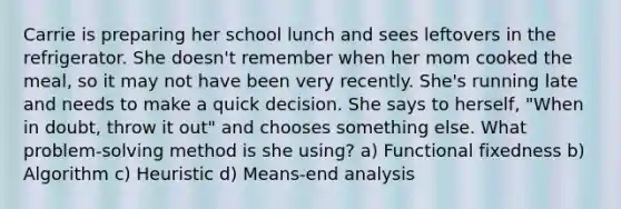 Carrie is preparing her school lunch and sees leftovers in the refrigerator. She doesn't remember when her mom cooked the meal, so it may not have been very recently. She's running late and needs to make a quick decision. She says to herself, "When in doubt, throw it out" and chooses something else. What problem-solving method is she using? a) Functional fixedness b) Algorithm c) Heuristic d) Means-end analysis