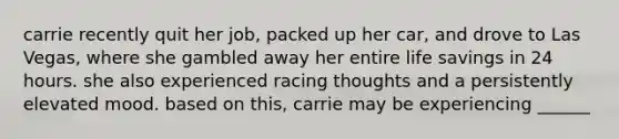 carrie recently quit her job, packed up her car, and drove to Las Vegas, where she gambled away her entire life savings in 24 hours. she also experienced racing thoughts and a persistently elevated mood. based on this, carrie may be experiencing ______