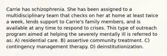 Carrie has schizophrenia. She has been assigned to a multidisciplinary team that checks on her at home at least twice a week, lends support to Carrie's family members, and is available at any time to respond to crises. This type of outreach program aimed at helping the severely mentally ill is referred to as: A) residential care. B) assertive community treatment. C) contingency management therapy. D) deinstitutionization.