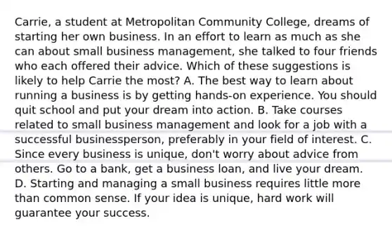 Carrie, a student at Metropolitan Community College, dreams of starting her own business. In an effort to learn as much as she can about small business management, she talked to four friends who each offered their advice. Which of these suggestions is likely to help Carrie the most? A. The best way to learn about running a business is by getting hands-on experience. You should quit school and put your dream into action. B. Take courses related to small business management and look for a job with a successful businessperson, preferably in your field of interest. C. Since every business is unique, don't worry about advice from others. Go to a bank, get a business loan, and live your dream. D. Starting and managing a small business requires little more than common sense. If your idea is unique, hard work will guarantee your success.