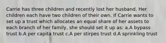 Carrie has three children and recently lost her husband. Her children each have two children of their own. If Carrie wants to set up a trust which allocates an equal share of her assets to each branch of her family, she should set it up as: a.A bypass trust b.A per capita trust c.A per stirpes trust d.A sprinkling trust