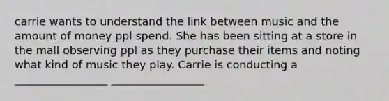 carrie wants to understand the link between music and the amount of money ppl spend. She has been sitting at a store in the mall observing ppl as they purchase their items and noting what kind of music they play. Carrie is conducting a _________________ _________________